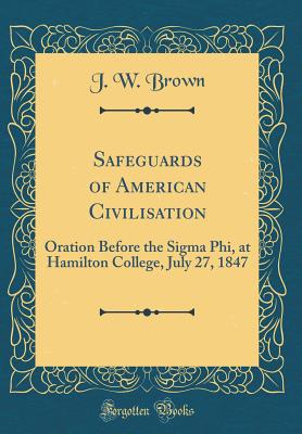 Safeguards of American Civilisation: Oration Before the SIGMA Phi, at Hamilton College, July 27, 1847 (Classic Reprint) - Brown, J W