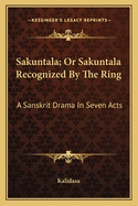 Sakuntala; Or Sakuntala Recognized by the Ring: A Sanskrit Drama in Seven Acts