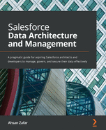 Salesforce Data Architecture and Management: A pragmatic guide for aspiring Salesforce architects and developers to manage, govern, and secure their data effectively