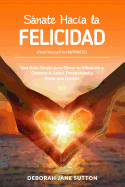 Sanate Hacia La Felicidad: Una Gu?a Simple Para Elevar Tu Vibraci?n Y Obtener La Salud, Prosperidad Y Amor Que Deseas