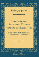 Sancti Aureli Augustini Contra Academicos Libri Tres: de Beata Vita Liber Unus, de Ordine Libri Duo (Classic Reprint)