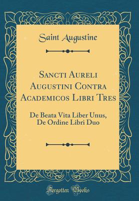 Sancti Aureli Augustini Contra Academicos Libri Tres: de Beata Vita Liber Unus, de Ordine Libri Duo (Classic Reprint) - Augustine, Saint