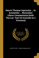 Sancti Thomae Aquinatis ... In Aristotelis ... Nonnullos Libros Commentaria [with The Lat. Text Of Aristotle In 2 Versions]....