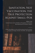 Sanitation, Not Vaccination, the True Protection Against Small-pox: a Paper Read Before the Second International Anti-Vaccination Congress at Cologne, October 12th 1881, (with Appendix)