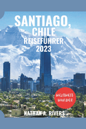 SANTIAGO, CHILE Reisef?hrer 2023: Ein umfassender Leitfaden zum Erleben der ikonischen Wahrzeichen, Naturwunder, verborgenen Sch?tze, besten Sehensw?rdigkeiten und unvergesslichen Abenteuer in Chiles lebendiger Hauptstadt