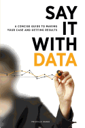 Say It with Data: A Concise Guide to Making Your Case and Getting Results