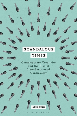 Scandalous Times: Contemporary Creativity and the Rise of State-Sanctioned Controversy - Ling, Alex
