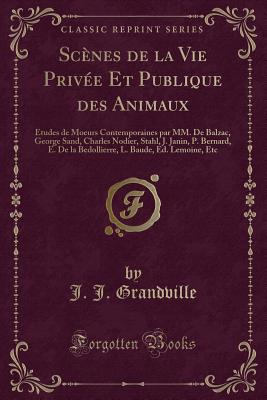 Scenes de la Vie Privee Et Publique Des Animaux: Etudes de Moeurs Contemporaines Par MM. de Balzac, George Sand, Charles Nodier, Stahl, J. Janin, P. Bernard, E. de la Bedollierre, L. Baude, Ed. Lemoine, Etc (Classic Reprint) - Grandville, J. J.