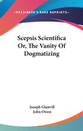 Scepsis Scientifica Or, The Vanity Of Dogmatizing