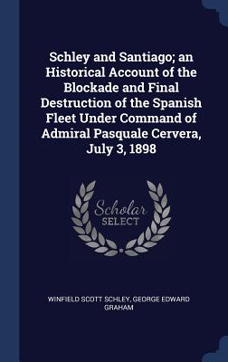 Schley and Santiago; an Historical Account of the Blockade and Final Destruction of the Spanish Fleet Under Command of Admiral Pasquale Cervera, July 3, 1898 - Schley, Winfield Scott, and Graham, George Edward