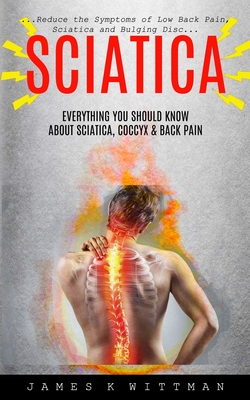 Sciatica: Everything You Should Know About Sciatica, Coccyx & Back Pain (Reduce The Symptoms Of Low Back Pain, Sciatica And Bulging Disc) - K Wittman, James