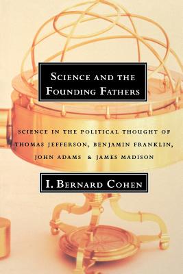 Science and the Founding Fathers: Science in the Political Thought of Jefferson, Franklin, Adams, and Madison - Cohen, I Bernard, Professor, PhD, and Cohen, Bernard