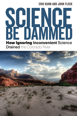 Science Be Dammed: How Ignoring Inconvenient Science Drained the Colorado River - Kuhn, Eric, and Fleck, John