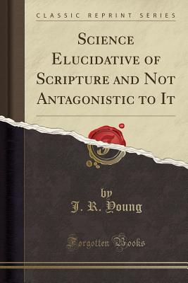 Science Elucidative of Scripture and Not Antagonistic to It (Classic Reprint) - Young, J R