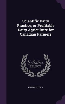 Scientific Dairy Practice; or Profitable Dairy Agriculture for Canadian Farmers - Lynch, William H