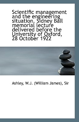 Scientific Management and the Engineering Situation. Sidney Ball Memorial Lecture Delivered Before T - W J (William James), Ashley, Sir