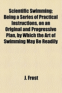 Scientific Swimming; Being a Series of Practical Instructions, on an Original and Progressive Plan, by Which the Art of Swimming May Be Readily - Frost, J, Major General