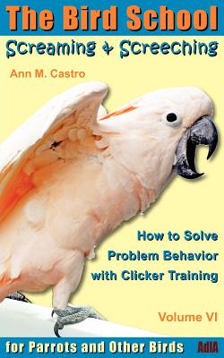 Screaming & Screeching: How to Solve Problem Behavior with Clicker Training: The Bird School for Parrots and Other Birds - Castro, Ann