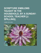 Scripture Emblems Taught in the Household, by a Sunday-School Teacher [J. Spilling]. - Spilling, James