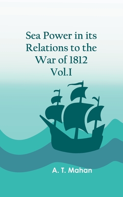 Sea Power in its Relations to the War of 1812. Vol.I - A T Mahan