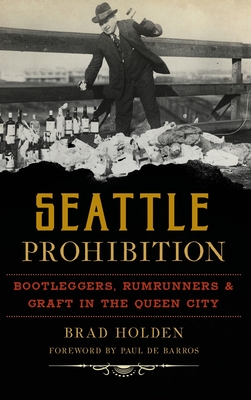 Seattle Prohibition: Bootleggers, Rumrunners and Graft in the Queen City - Holden, Brad, and Barros, Paul de (Foreword by)