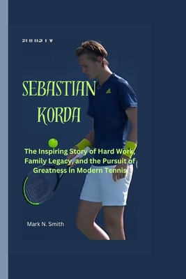 Sebastian Korda: The Inspiring Story of Hard Work, Family Legacy, and the Pursuit of Greatness in Modern Tennis - Smith, Mark N