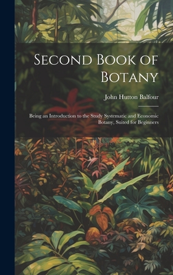 Second Book of Botany: Being an Introduction to the Study Systematic and Economic Botany, Suited for Beginners - Balfour, John Hutton