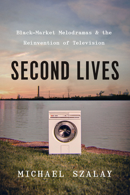 Second Lives: Black-Market Melodramas and the Reinvention of Television - Szalay, Michael