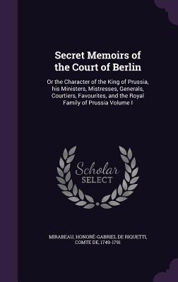 Secret Memoirs of the Court of Berlin: Or the Character of the King of Prussia, his Ministers, Mistresses, Generals, Courtiers, Favourites, and the Royal Family of Prussia Volume I - Mirabeau, Honor-Gabriel de Riquetti C (Creator)