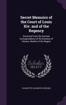 Secret Memoirs of the Court of Louis Xiv. and of the Regency: Extracted From the German Correspondence of the Duchess of Orleans, Mother of the Regent - Orlans, Charlotte-Elisabeth