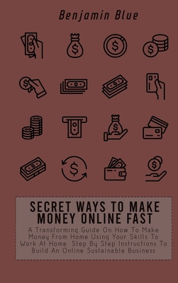 Secret Ways to Make Money Online Fast: A Transforming Guide On How To Make Money From Home Using Your Skills To Work At Home. Step By Step Instructions To Build An Online Sustainable Business - Blue, Benjamin