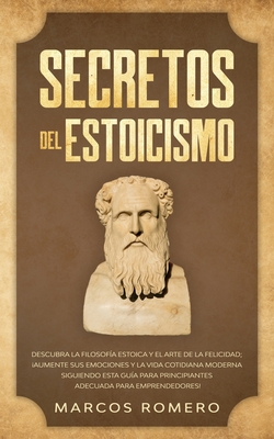 Secretos del Estoicismo: Descubra la Filosof?a Estoica y el Arte de la Felicidad; Aumente sus Emociones y la Vida Cotidiana Moderna Siguiendo esta Gu?a para Principiantes Adecuada para Emprendedores! - Romero, Marcos