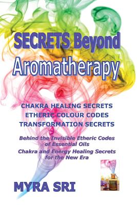 Secrets Beyond Aromatherapy: Chakra Healing Secrets, Etheric Colour Codes, Transformation Secrets: Behind the Invisible Etheric Codes of Essential Oils - Sri, Myra