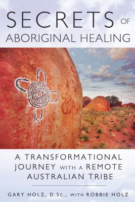 Secrets of Aboriginal Healing: A Physicist's Journey with a Remote Australian Tribe - Holz, Gary, D.Sc., and Holz, Robbie