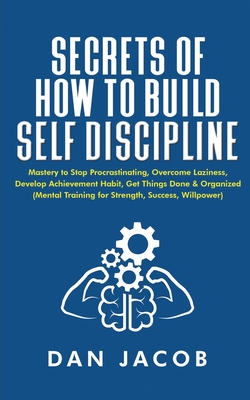 Secrets of How to Build Self Discipline: Mastery to Stop Procrastinating, Overcome Laziness, Develop Achievement Habit, Get Things Done & Organized (Mental Training for Strength, Success, Willpower) - Jacob, Dan