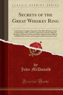 Secrets of the Great Whiskey Ring: Containing a Complete Exposure of the Illicit Whiskey Frauds Culminating in 1875, and the Connections of Grant, Babcock, Douglass, Chester H. Krum, and Other Administration Officers, Established by Positive and Unequivoc - McDonald, John