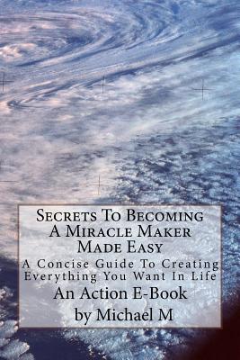 Secrets To Becoming A Miracle Maker Made Easy: A Concise Guide To Creating Everything You Want In Life - Publications, Action E-Book, and M, Michael
