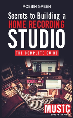 Secrets to Building a Home Recording Studio: The Complete Guide - Green, Robson