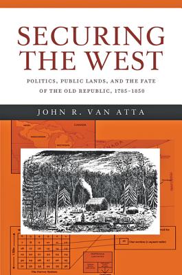 Securing the West: Politics, Public Lands, and the Fate of the Old Republic, 1785-1850 - Van Atta, John R.