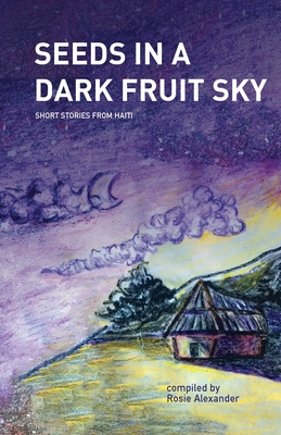 Seeds in a Dark Fruit Sky: Short Stories from Haiti - Alexander, Rosie, and Lily Cerat, Marie (Translated by), and Orozco, Amanda (Editor)
