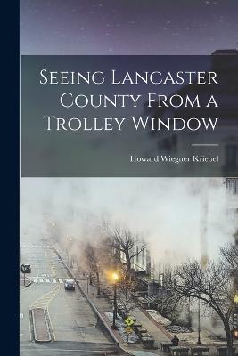 Seeing Lancaster County From a Trolley Window - Kriebel, Howard Wiegner