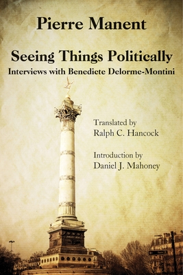 Seeing Things Politically: Interviews with Benedicte Delorme-Montini - Manent, Pierre, and Hancock, Ralph C (Translated by), and Mahoney, Daniel J (Introduction by)