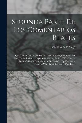 Segunda Parte De Los Comentarios Reales: Que Tratan Del Orgen De Los Incas, Reyes Que Fueron Del Per, De Su Idolatra, Leyes Y Gobierno, En Paz Y En Guerra, De Sus Vidas Y Conquistas, Y De Todo Lo Qe Fue Aquel Imperio Y Su Repblica Antes Que Los... - Garcilaso de la Vega (Creator)