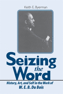 Seizing the Word: History, Art, and Self in the Work of W. E. B. Du Bois