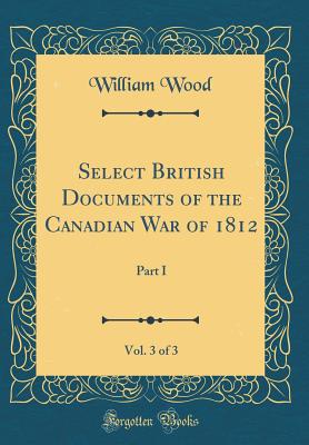 Select British Documents of the Canadian War of 1812, Vol. 3 of 3: Part I (Classic Reprint) - Wood, William