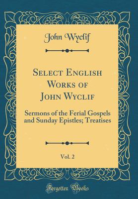 Select English Works of John Wyclif, Vol. 2: Sermons of the Ferial Gospels and Sunday Epistles; Treatises (Classic Reprint) - Wyclif, John