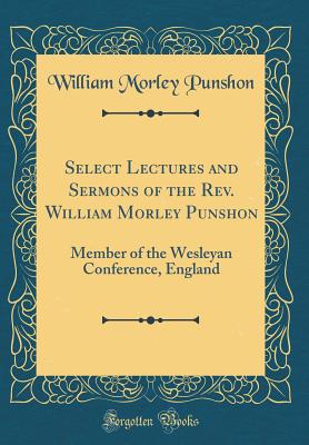 Select Lectures and Sermons of the Rev. William Morley Punshon: Member of the Wesleyan Conference, England (Classic Reprint) - Punshon, William Morley