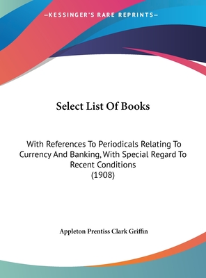 Select List of Books: With References to Periodicals Relating to Currency and Banking, with Special Regard to Recent Conditions (1908) - Griffin, Appleton Prentiss Clark (Editor)