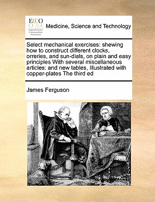 Select Mechanical Exercises: Shewing How to Construct Different Clocks, Orreries, and Sun-Dials, on Plain and Easy Principles with Several Miscellaneous Articles: And New Tables, Illustrated with Copper-Plates the Third Ed - Ferguson, James, Prof.