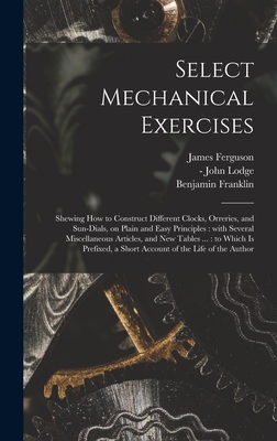 Select Mechanical Exercises: Shewing How to Construct Different Clocks, Orreries, and Sun-dials, on Plain and Easy Principles: With Several Miscellaneous Articles, and New Tables ...: to Which is Prefixed, a Short Account of the Life of the Author - Ferguson, James 1710-1776, and Lodge, John -1796 (Creator), and Franklin, Benjamin 1706-1790